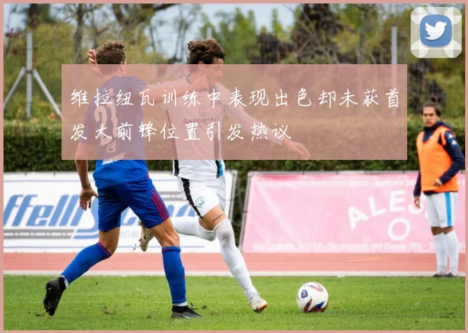 维拉纽瓦训练中表现出色却未获首发大前锋位置引发热议