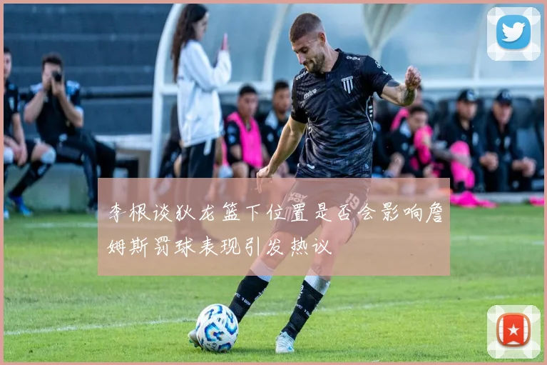 李根谈狄龙篮下位置是否会影响詹姆斯罚球表现引发热议