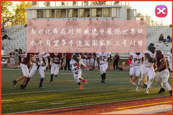 乌尔比希在对阵狼堡中展现世界级水平有望争夺德国国家队三号门将位置