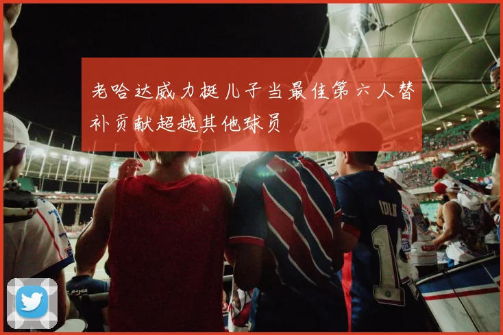 老哈达威力挺儿子当最佳第六人替补贡献超越其他球员