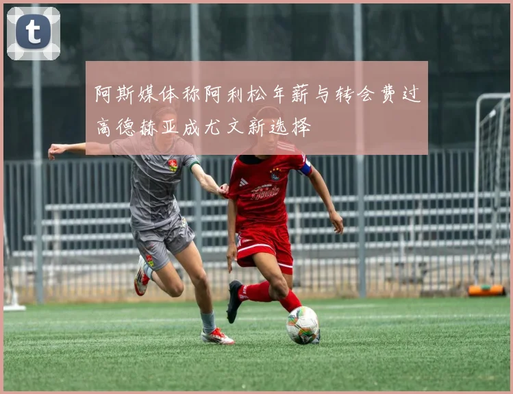 阿斯媒体称阿利松年薪与转会费过高德赫亚成尤文新选择