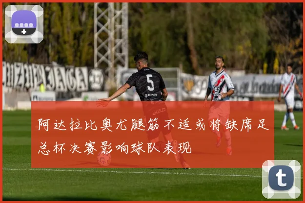 阿达拉比奥尤腿筋不适或将缺席足总杯决赛影响球队表现