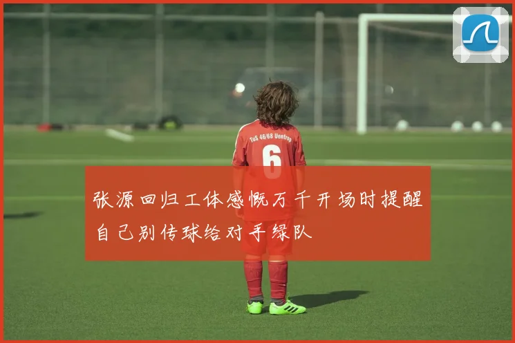 张源回归工体感慨万千开场时提醒自己别传球给对手绿队