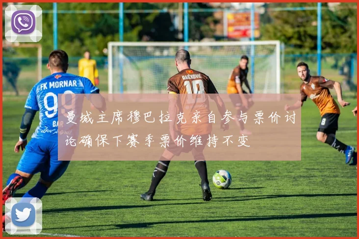 曼城主席穆巴拉克亲自参与票价讨论确保下赛季票价维持不变