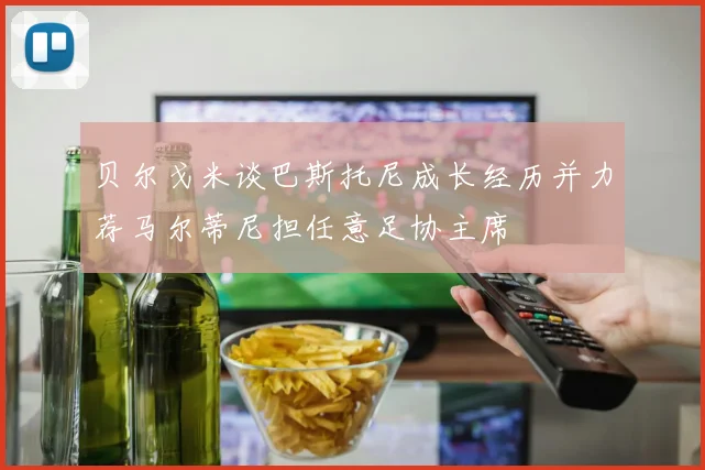 贝尔戈米谈巴斯托尼成长经历并力荐马尔蒂尼担任意足协主席