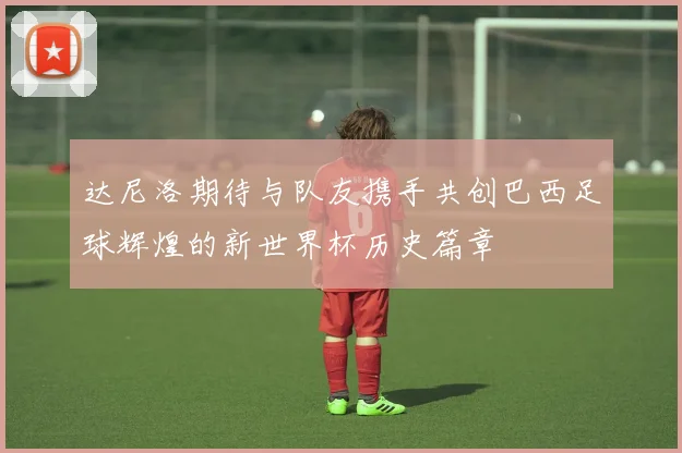 达尼洛期待与队友携手共创巴西足球辉煌的新世界杯历史篇章
