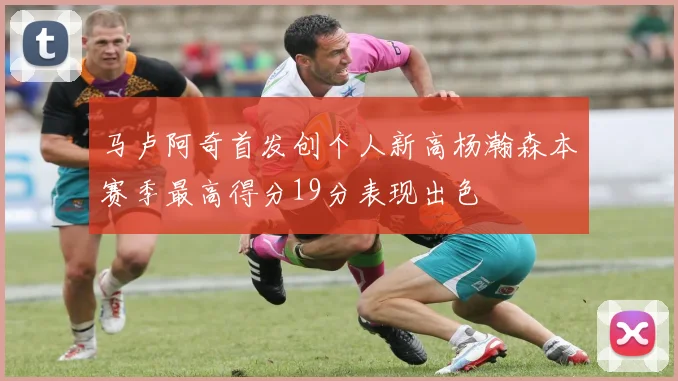 马卢阿奇首发创个人新高杨瀚森本赛季最高得分19分表现出色