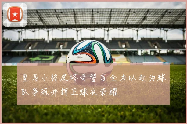 皇马小将皮塔奇誓言全力以赴为球队争冠并捍卫球衣荣耀