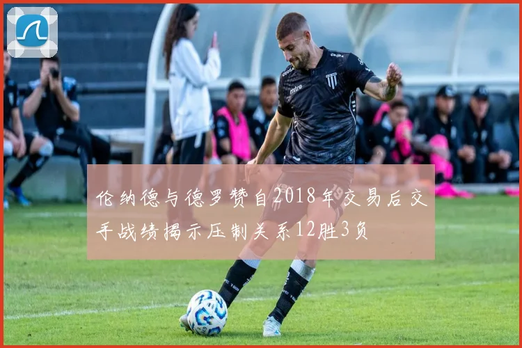 伦纳德与德罗赞自2018年交易后交手战绩揭示压制关系12胜3负