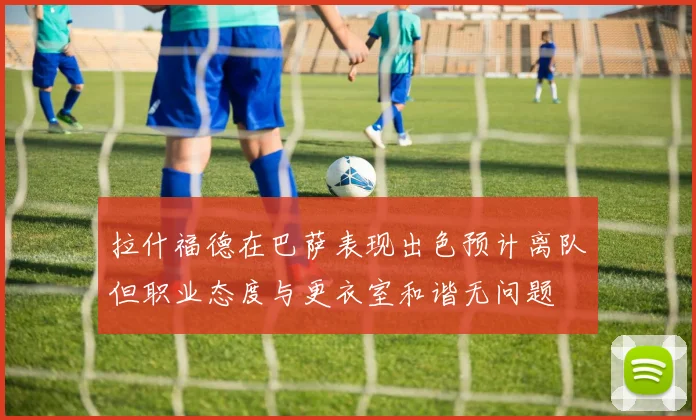 拉什福德在巴萨表现出色预计离队但职业态度与更衣室和谐无问题