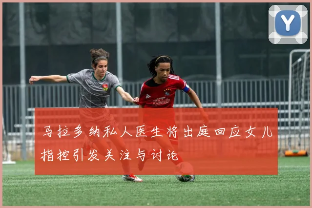 马拉多纳私人医生将出庭回应女儿指控引发关注与讨论