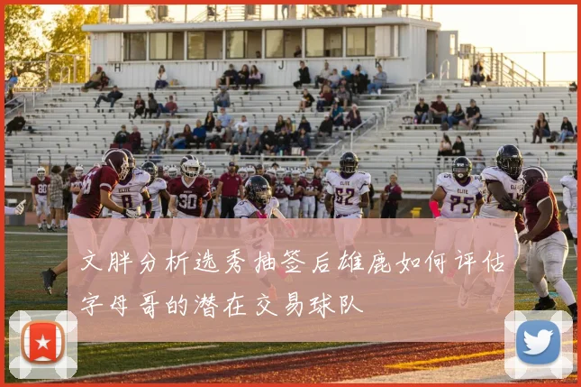 文胖分析选秀抽签后雄鹿如何评估字母哥的潜在交易球队