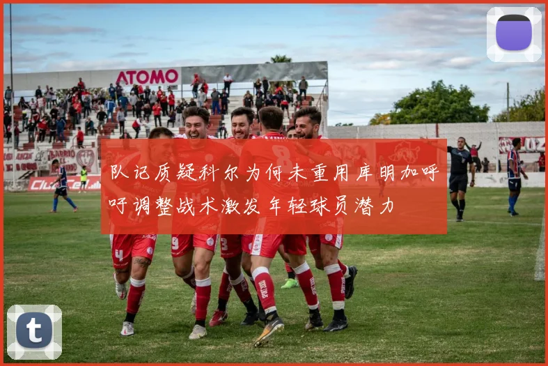 队记质疑科尔为何未重用库明加呼吁调整战术激发年轻球员潜力