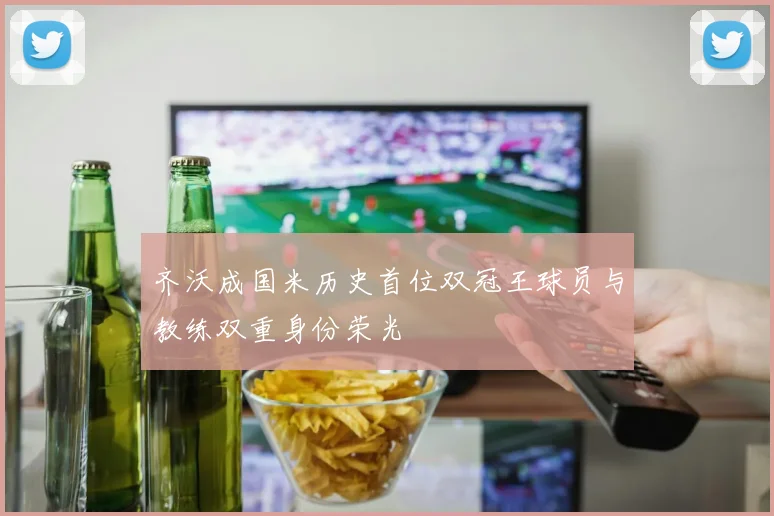 齐沃成国米历史首位双冠王球员与教练双重身份荣光