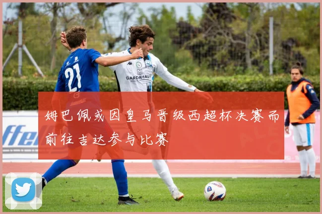 姆巴佩或因皇马晋级西超杯决赛而前往吉达参与比赛