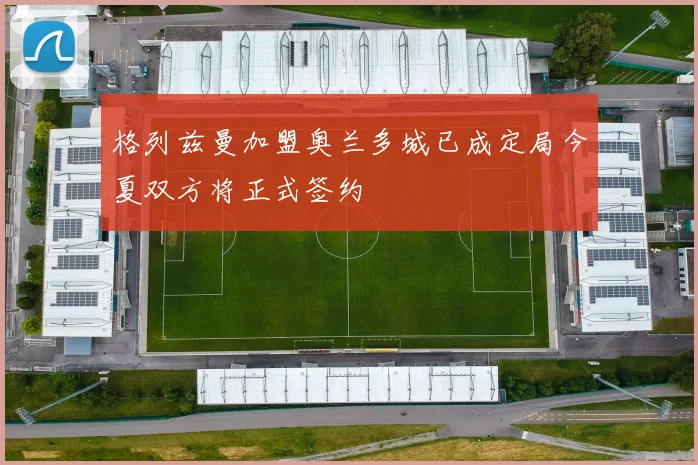 格列兹曼加盟奥兰多城已成定局今夏双方将正式签约