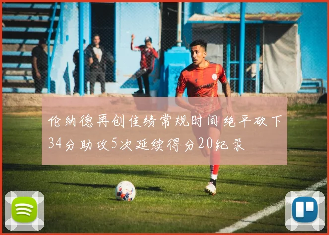 伦纳德再创佳绩常规时间绝平砍下34分助攻5次延续得分20纪录