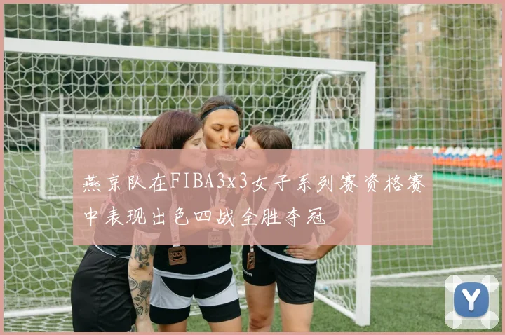 燕京队在FIBA3x3女子系列赛资格赛中表现出色四战全胜夺冠